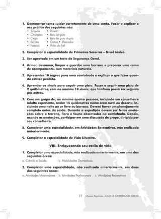 1. 	Demonstrar como cuidar corretamente de uma corda. Fazer e explicar o
    uso prático dos seguintes nós:
	 • Simples	     • Direito
	 • Cirurgião	 • Lais de guia
	 • Cego	        • Lais de guia duplo
	 • Escota	      • Catau • Pescador
	 • Fateixa	     • Volta da fiel

2. 	Completar a especialidade de Primeiros Socorros – Nível básico.

3. 	Ser aprovado em um teste de Segurança Geral.

4. 	Armar, desarmar, limpar e guardar uma barraca e preparar uma cama
    de acampamento, com materiais naturais.

5. 	Apresentar 10 regras para uma caminhada e explicar o que fazer quan-
    do estiver perdido.

6. 	Aprender os sinais para seguir uma pista. Fazer e seguir uma pista de
    2 quilômetros, com no mínimo 10 sinais, que também possa ser seguida
    por outros.

7. 	Com um grupo de, no mínimo quatro pessoas, incluindo um conselheiro
    adulto experiente, andar 15 quilômetros numa área rural ou deserta, in-
    cluindo uma noite ao ar livre ou barraca. Deverá haver um planejamento
    completo antes da saída. Durante a expedição devem ser feitas anota-
    ções sobre o terreno, flora e fauna observados na caminhada. Depois,
    usando as anotações, participar em uma discussão de grupo, dirigida por
    seu conselheiro.

8. 	Completar uma especialidade, em Atividades Recreativas, não realizada
    anteriormente.

9. 	Completar a especialidade de Vida Silvestre.

                       VIII. Enriquecendo seu estilo de vida
1.	 Completar uma especialidade, não realizada anteriormente, em uma das
    seguintes áreas:
a. Ciência e Saúde.	         b. Habilidades Domésticas.

2.	 Completar uma especialidade, não realizada anteriormente, em duas
    das seguintes áreas:
a. Atividades Missionárias	 b. Atividades Profissionais	   c. Atividades Recreativas




                                             77   Classes Regulares - GUIA DE ORIENTAÇÕES GERAIS
 