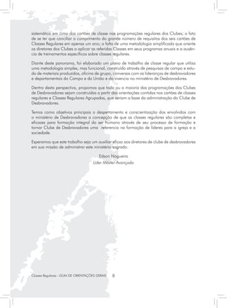 sistemático em cima dos cartões de classe nas programações regulares dos Clubes; o fato
de se ter que conciliar o cumprimento do grande número de requisitos dos seis cartões de
Classes Regulares em apenas um ano; a falta de uma metodologia simplificada que oriente
os diretores dos Clubes a aplicar as referidas Classes em seus programas anuais e a ausên-
cia de treinamentos específicos sobre classes regulares.

Diante deste panorama, foi elaborado um plano de trabalho de classe regular que utiliza
uma metodologia simples, mas funcional, construído através de pesquisas de campo e estu-
do de materiais produzidos, oficina de grupo, conversas com as lideranças de desbravadores
e departamentais do Campo e da União e da vivencia no ministério de Desbravadores.

Dentro desta perspectiva, propomos que toda ou a maioria das programações dos Clubes
de Desbravadores sejam construídas a partir das orientações contidas nos cartões de classes
regulares e Classes Regulares Agrupadas, que seriam a base da administração do Clube de
Desbravadores.

Temos como objetivos principais o despertamento e conscientização dos envolvidos com
o ministério de Desbravadores a concepção de que as classes regulares são completas e
eficazes para formação integral do ser humano através de seu processo de formação e
tornar Clube de Desbravadores uma referencia na formação de líderes para a igreja e a
sociedade.

Esperamos que este trabalho seja um auxiliar eficaz aos diretores de clube de desbravadores
em sua missão de administrar este ministério sagrado.

                                         Edson Nogueira
                                     Líder Máster Avançado




Classes Regulares - GUIA DE ORIENTAÇÕES GERAIS   8
 