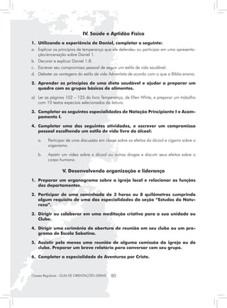 IV. Saúde e Aptidão Física
1. 	Utilizando a experiência de Daniel, completar o seguinte:
a. 	 Explicar os princípios de temperança que ele defendeu ou participar em uma apresenta-
     ção/encenação sobre Daniel 1.
b. 	 Decorar e explicar Daniel 1:8.
c. 	 Escrever seu compromisso pessoal de seguir um estilo de vida saudável.
d. 	 Debater as vantagens do estilo de vida Adventista de acordo com o que a Bíblia ensina.

2. 	Aprender os princípios de uma dieta saudável e ajudar a preparar um
    quadro com os grupos básicos de alimentos.

a) 	 Ler as páginas 102 – 125 do livro Temperança, de Ellen White, e preparar um trabalho
     com 10 textos especiais selecionados da leitura.

3.	 Completar as seguintes especialidades de Natação Principiante I e Acam-
    pamento I.

4. 	Completar uma das seguintes atividades, e escrever um compromisso
    pessoal escolhendo um estilo de vida livre do álcool:

	   a. 	 Participar de uma discussão em classe sobre os efeitos do álcool e cigarro sobre o
         organismo.

	   b. 	 Assistir um vídeo sobre o álcool ou outras drogas e discutir seus efeitos sobre o
         corpo humano.

                   V. Desenvolvendo organização e liderança
1. 	Preparar um organograma sobre a igreja local e relacionar as funções
    dos departamentos.

2. 	Participar de uma caminhada de 3 horas ou 8 quilômetros cumprindo
    algum requisito de uma das especialidades da seção “Estudos da Natu-
    reza”.

3. 	Dirigir ou colaborar em uma meditação criativa para a sua unidade ou
    Clube.

4. 	Dirigir uma cerimônia de abertura de reunião em seu clube ou um pro-
    grama de Escola Sabatina.

5. 	Assistir pelo menos uma reunião de alguma comissão da igreja ou do
    clube. Preparar um breve relatório para conversar com seu grupo.

6. 	Completar a especialidade de Aventuras por Cristo.



Classes Regulares - GUIA DE ORIENTAÇÕES GERAIS   80
 