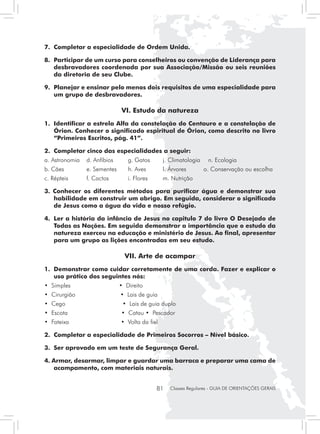7.	 Completar a especialidade de Ordem Unida.

8. 	Participar de um curso para conselheiros ou convenção de Liderança para
    desbravadores coordenada por sua Associação/Missão ou seis reuniões
    da diretoria de seu Clube.

9. 	Planejar e ensinar pelo menos dois requisitos de uma especialidade para
    um grupo de desbravadores.

                               VI. Estudo da natureza
1. 	Identificar a estrela Alfa da constelação do Centauro e a constelação de
    Órion. Conhecer o significado espiritual de Órion, como descrito no livro
    “Primeiros Escritos, pág. 41”.

2.	 Completar cinco das especialidades a seguir:
a. Astronomia	 d. Anfíbios	       g. Gatos	      j. Climatologia	    n. Ecologia
b. Cães	        e. Sementes	      h. Aves	       l. Árvores         o. Conservação ou escolha
c. Répteis	     f. Cactos         i. Flores	     m. Nutrição

3. Conhecer os diferentes métodos para purificar água e demonstrar sua
   habilidade em construir um abrigo. Em seguida, considerar o significado
   de Jesus como a água da vida e nosso refúgio.

4. 	Ler a história da infância de Jesus no capitulo 7 do livro O Desejado de
    Todas as Nações. Em seguida demonstrar a importância que o estudo da
    natureza exerceu na educação e ministério de Jesus. Ao final, apresentar
    para um grupo as lições encontradas em seu estudo.

                                 VII. Arte de acampar
1. 	Demonstrar como cuidar corretamente de uma corda. Fazer e explicar o
    uso prático dos seguintes nós:
• Simples                      • Direito
• Cirurgião                    • Lais de guia
• Cego                          • Lais de guia duplo
• Escota                       • Catau • Pescador
• Fateixa                      • Volta da fiel

2.	 Completar a especialidade de Primeiros Socorros – Nível básico.

3.	 Ser aprovado em um teste de Segurança Geral.

4. Armar, desarmar, limpar e guardar uma barraca e preparar uma cama de
   acampamento, com materiais naturais.


                                               81   Classes Regulares - GUIA DE ORIENTAÇÕES GERAIS
 