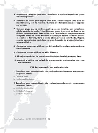 5. 	Apresentar 10 regras para uma caminhada e explicar o que fazer quan-
    do estiver perdido.

6. 	Aprender os sinais para seguir uma pista. Fazer e seguir uma pista de
    2 quilômetros, com no mínimo 10 sinais, que também possa ser seguida
    por outros.

7. 	Com um grupo de, no mínimo quatro pessoas, incluindo um conselheiro
    adulto experiente, andar 15 quilômetros numa área rural ou deserta, in-
    cluindo uma noite ao ar livre ou barraca. Deverá haver um planejamento
    completo antes da saída. Durante a expedição devem ser feitas anota-
    ções sobre o terreno, flora e fauna observados na caminhada. Depois,
    usando as anotações, participar em uma discussão de grupo, dirigida por
    seu conselheiro.

8. 	Completar uma especialidade, em Atividades Recreativas, não realizada
    anteriormente.

9. 	Completar a especialidade de Vida Silvestre.

10. Planejar e cozinhar de maneira satisfatória três refeições ao ar livre.

11. construir e utilizar um móvel de acampamento em tamanho real, com
     nós e amarras.

                       VIII. Enriquecendo seu estilo de vida
1. Completar uma especialidade, não realizada anteriormente, em uma das
    seguintes áreas:
a. Ciência e Saúde.
b. Habilidades Domésticas.

2. Completar uma especialidade, não realizada anteriormente, em duas das
    seguintes áreas:
a. Atividades Missionárias
b. Atividades Profissionais
c. Atividades Recreativas




Classes Regulares - GUIA DE ORIENTAÇÕES GERAIS   82
 