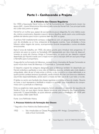 Parte I – Conhecendo o Projeto

                       A. A História das Classes Regulares
Em 1920 a Associação Geral incluiu no hall de funcionários do Departamento Jovem (na
época JMV – Jovens Missionários Voluntários) pelo nome de Harriet Holt. Sua principal tarefa
era cuidar dos juvenis na igreja.
Harriet foi um mulher que, apesar de sua aparência pouco elegantes, foi uma médica ousa-
da, criativa e aventureira, disposta a assumir riscos e desafios, sendo assim uma combinação
perfeita de talentos para iniciar a próxima fase dos JMV na igreja.
A senhora Holt imediatamente começou a experiência com um pequeno grupo de meninas
com de atividades ao ar livre, artesanato e divulgação eventos. Suas atividades e livros
falavam sobre viagens de canoa, acampamentos durante tempestades e outras atividades
emocionantes.
Após 2 anos de trabalho, em 1922, ela estava pronta para introduzir dois programas. O
primeiro era para os juvenis na Sociedade JMV representado por dois níveis de desenvol-
vimento os quais ela chamou Amigo e Companheiro, os quais em seu desenho original
desenhado por Harriet é verde com o mapa mundi com a inscrição JMV em azul para Amigo
e Vermelho para Companheiro.
A segunda foi na formação da liderança, os quais foram chamados de Equipe Camarada os
quais incluia dois níveis de liderança: o Camarada e Camarada Master.
O desenho original do octágono designado para a liderança também foi desenhado por
Harriet simboliza a perfeição e nova vida na liderança deve ter, simbolo este vindo desde a
antiguidade, além de ser a fusão entre o infinito, o céu (círculo) e a a área delimitada e os
quatro pontos cardeais terrenos (quadrado), sendo símbolo do viver com bravura e idealismo
assumindo responsabilidades, sendo assim a missão do líder que é de ir por todo o mundo.
O globo no centro vem herdado das classes regulares e simboliza o foco da missão. Quanto
as cores, o azul representa a lealdade a missão e o amarelo ouro a excelência do compro-
misso com a juventude e a liderança.
Entre as exigências nesta segunda categoria, foram cobrados um conjunto de requisitos de
Saúde e Cura, em que algum tempo depois tornou-se uma categoria das Especialidades,
possuindo 15 especialidades, as quais estavam prontas para a introdução, em 1928 pelo
seu sucessor, Elder Lester Bond.

Fonte: Livro Pathfinder History

1. Processo histórico de formação das Classes

* Segundo o livro História dos Desbravadores

1922 	     — 	 São introduzidas as Classes Progressivas MV: Amigo, Companheiro, Cama-
               rada e Guia Camarada.


                                             9    Classes Regulares - GUIA DE ORIENTAÇÕES GERAIS
 