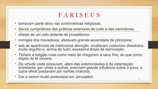 F A R I S E U S
• tomavam parte ativa nas controvérsias religiosas.
• Servis cumpridores das práticas exteriores do culto e das cerimônias;
• cheios de um zelo ardente de proselitismo,
• inimigos dos inovadores, afetavam grande severidade de princípios;
• sob as aparências de meticulosa devoção, ocultavam costumes dissolutos,
muito orgulho e, acima de tudo, excessiva ânsia de dominação.
• Tinham a religião mais como meio de chegarem a seus fins, do que como
objeto de fé sincera.
• Da virtude nada possuíam, além das exterioridades e da ostentação;
entretanto, por umas e outras, exerciam grande influência sobre o povo, a
cujos olhos passavam por santas criaturas.
• Daí o serem muito poderosos em Jerusalém. 11
 