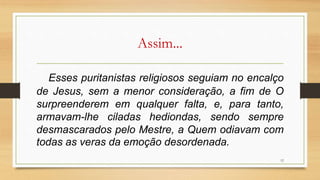 Assim...
Esses puritanistas religiosos seguiam no encalço
de Jesus, sem a menor consideração, a fim de O
surpreenderem em qualquer falta, e, para tanto,
armavam-lhe ciladas hediondas, sendo sempre
desmascarados pelo Mestre, a Quem odiavam com
todas as veras da emoção desordenada.
12
 