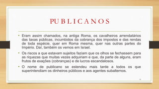 PU B L I C A N O S
• Eram assim chamados, na antiga Roma, os cavalheiros arrendatários
das taxas públicas, incumbidos da cobrança dos impostos e das rendas
de toda espécie, quer em Roma mesma, quer nas outras partes do
Império. Daí, também os vemos em Israel.
• Os riscos a que estavam sujeitos faziam que os olhos se fechassem para
as riquezas que muitas vezes adquiriam e que, da parte de alguns, eram
frutos de exações (cobranças) e de lucros escandalosos.
• O nome de publicano se estendeu mais tarde a todos os que
superintendiam os dinheiros públicos e aos agentes subalternos.
16
 