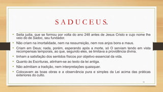 S A D U C E U S.
• Seita judia, que se formou por volta do ano 248 antes de Jesus Cristo e cujo nome lhe
veio do de Sadoc, seu fundador.
• Não criam na imortalidade, nem na ressurreição, nem nos anjos bons e maus.
• Criam em Deus; nada, porém, esperando após a morte, só O serviam tendo em vista
recompensas temporais, ao que, segundo eles, se limitava a providência divina.
• tinham a satisfação dos sentidos físicos por objetivo essencial da vida.
• Quanto às Escrituras, atinham-se ao texto da lei antiga.
• Não admitiam a tradição, nem interpretações quaisquer.
• Colocavam as boas obras e a observância pura e simples da Lei acima das práticas
exteriores do culto.
18
 