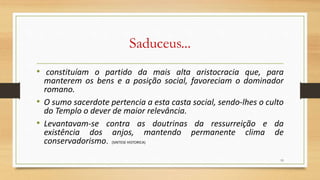 Saduceus...
• constituíam o partido da mais alta aristocracia que, para
manterem os bens e a posição social, favoreciam o dominador
romano.
• O sumo sacerdote pertencia a esta casta social, sendo-lhes o culto
do Templo o dever de maior relevância.
• Levantavam-se contra as doutrinas da ressurreição e da
existência dos anjos, mantendo permanente clima de
conservadorismo. (SINTESE HISTORICA)
19
 