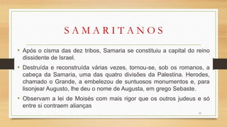S A M A R I T A N O S
• Após o cisma das dez tribos, Samaria se constituiu a capital do reino
dissidente de Israel.
• Destruída e reconstruída várias vezes, tornou-se, sob os romanos, a
cabeça da Samaria, uma das quatro divisões da Palestina. Herodes,
chamado o Grande, a embelezou de suntuosos monumentos e, para
lisonjear Augusto, lhe deu o nome de Augusta, em grego Sebaste.
• Observam a lei de Moisés com mais rigor que os outros judeus e só
entre si contraem alianças
21
 