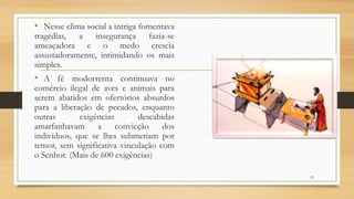 • Nesse clima social a intriga fomentava
tragédias, a insegurança fazia-se
ameaçadora e o medo crescia
assustadoramente, intimidando os mais
simples.
• A fé modorrenta continuava no
comércio ilegal de aves e animais para
serem abatidos em ofertórios absurdos
para a liberação de pecados, enquanto
outras exigências descabidas
amarfanhavam a convicção dos
indivíduos, que se lhes submetiam por
temor, sem significativa vinculação com
o Senhor. (Mais de 600 exigências)
23
 