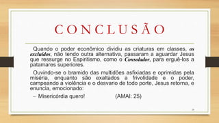C O N C L U S Ã O
Quando o poder econômico dividiu as criaturas em classes, os
excluídos, não tendo outra alternativa, passaram a aguardar Jesus
que ressurge no Espiritismo, como o Consolador, para erguê-los a
patamares superiores.
Ouvindo-se o bramido das multidões asfixiadas e oprimidas pela
miséria, enquanto são exaltados a frivolidade e o poder,
campeando a violência e o desvario de todo porte, Jesus retorna, e
enuncia, emocionado:
– Misericórdia quero! (AMAI: 25)
24
 