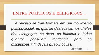 ENTRE POLÍTICOS E RELIGIOSOS ...
A religião se transformara em um movimento
político-social, no qual se destacavam os chefes
das sinagogas, os ricos, os fariseus e todos
quantos possuíam tendência para as
discussões infindáveis quão inócuas.
(AFDT:01) 3
 