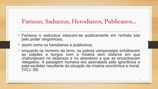 Fariseus, Saduceus, Herodianos, Publicanos...
• Fariseus e saduceus odiavam-se publicamente em renhida luta
pelo poder vergonhoso,
• assim como os herodianos e publicanos,
• enquanto os homens da terra, os pobres camponeses entulhavam
as cidades e burgos com a miséria sem disfarce em que
chafurdavam no desprezo e no abandono a que se encontravam
relegados. A paisagem humana era assinalada pela ignorância e
pela sordidez resultante da situação de miséria econômica e moral.
(VCJ: 26)
5
 