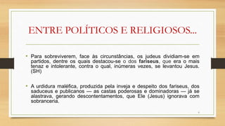 ENTRE POLÍTICOS E RELIGIOSOS...
• Para sobreviverem, face às circunstâncias, os judeus dividiam-se em
partidos, dentre os quais destacou-se o dos fariseus, que era o mais
tenaz e intolerante, contra o qual, inúmeras vezes, se levantou Jesus.
(SH)
• A urdidura maléfica, produzida pela inveja e despeito dos fariseus, dos
saduceus e publicanos — as castas poderosas e dominadoras — já se
alastrava, gerando descontentamentos, que Ele (Jesus) ignorava com
sobranceria.
6
 