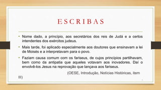 E S C R I B A S
• Nome dado, a princípio, aos secretários dos reis de Judá e a certos
intendentes dos exércitos judeus.
• Mais tarde, foi aplicado especialmente aos doutores que ensinavam a lei
de Moisés e a interpretavam para o povo.
• Faziam causa comum com os fariseus, de cujos princípios partilhavam,
bem como da antipatia que aqueles votavam aos inovadores. Daí o
envolvê-los Jesus na reprovação que lançava aos fariseus.
(OESE, Introdução, Notícias Históricas, item
III)
7
 