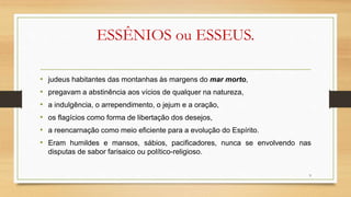 ESSÊNIOS ou ESSEUS.
• judeus habitantes das montanhas às margens do mar morto,
• pregavam a abstinência aos vícios de qualquer na natureza,
• a indulgência, o arrependimento, o jejum e a oração,
• os flagícios como forma de libertação dos desejos,
• a reencarnação como meio eficiente para a evolução do Espírito.
• Eram humildes e mansos, sábios, pacificadores, nunca se envolvendo nas
disputas de sabor farisaico ou político-religioso.
9
 
