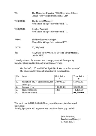 TO: The Managing Director /Chief Executive Officer,
Abuja Film Village International LTD.
THROUGH: The General Manager,
Abuja Film Village International LTD.
THROUGH: Head of Account,
Abuja Film Village International LTD.
FROM: The Production Manager,
Abuja Film Village International LTD.
DATE: 27/03/2014
RE: REQUEST FOR PAYMENT OF THE EQUIPMENT’S
AND CREW.
I hereby request for camera and craw payment of the capacity
building classes activities and interview coverage.
1. On the 16th
, 17th
and 18th
of April 2014. We recorded some of
the classes activities and interviewed the directors.
No. Items Unit Price
N
Total Price
N
1. Full chain of Z7. Epic camera, for
two days.
20,000 X 3 60,000.00
2. Camera crew 10,000 X 3 30,000.00
3. Transportation 1200 1,200.00
4. The total cost is 91,200.00
The total cost is N91, 200.00 (Ninety one thousand, two hundred
naira only)
Finally, I pray the MD approves the cost in order to pay the bill.
John Adeyemi,
Production Manager.
07055526531
 
