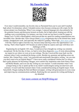 My Favorite Class
Ever since I could remember, my favorite class as fluctuated from year to year until I reached
high school. In elementary school, I dreaded science class because coming up with a topic for the
science project was frustrating. When I was younger, I enjoyed language arts class primarily for
the grammar lessons and discussion lectures on books, but in high school, keeping up with the
readings were overwhelming. For instance, one time it took me one hour to read five pages of
Harper Lee's To Kill a Mockingbird, which proved that my speed for reading comprehension was
incredibly slow. Besides that, I have always hated writing assignments due to the limited time, hand
cramps, smudged pen work, and especially the subjective grading. When high...show more content...
I felt like I had no right to feel this way, because many kids beg to have the opportunities I am
having. That's when English 1101 became an outlet to help me express and cope with these new
challenges of life.
Registering for an English 1101 class, I would never have thought my writing was remotely
exceptional. On the first day of class, we had to write these diagnostic essay (I wrote about picking
my major) to see where we were at in our writings. The day I received the essay back was the
moment where I truly considered the being a writer. Besides my grammar and spelling errors my
teacher, Mrs. Emma Perry, wrote "very powerful and emotionally descriptive writing– are you sure
you don't want to be an English Major?!" I have never really considered it before but I've always
had a guilty pleasure for becoming a blogger, news anchor (my inspiration came from Nancy Grace
and Robin Meade), and even one day writing my own memoir. I could remember when I was
younger being so shy to speak up that in my mind I would imagine acting out interviews and
seminars. It wasn't until that moment where I truly considered becoming an English major. From
henceforth, I began reading the Red and Black newspaper, writing with great passion in every essay
and improving my communications methods. Realizing this new passion for writing and being in
my detached
Get more content on HelpWriting.net
 