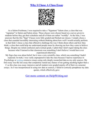 Why I Chose A Class Essay
As a Salem Freshman, I was required to take a "Signature" Salem class; a class that was
"signature" to Salem and Salem alone. These classes were chosen based on a survey given to
students before they get their schedules and all of them are rather "worldly". At the time, I was
unaware that the this "Sign" Classes were fully graded and fleshed out classes. I simply chose a
class that sounded incredibly interesting without thinking about how well I would actually perform
in that field. I chose a class that offered to challenge the way I think about others and how they
think; a class that could help me understand people more by showing me how they come to believe
things. Despite my initial confusion and eventual grade, I admit that I don't regret taking the class
because what I learned in that classroom was something I don't believe I would have ever
experienced otherwise.
My Sign class was about belief, but it was a very scientific class, which was something I hadn't
expected. In truth, I was vastly unprepared to take the class because I had no experience in
Psychology or writing extensive essays using only deeply researched data as my only sources. My
first essay was the one essay that completely ruined any chance of me getting anything higher than a
C as this class was essay–intensive and all student were graded mainly off of their six semester
essays. As I was inexperienced in using raw data as sources, I failed to correctly paraphrase my data
quotes, which effectively gave
Get more content on HelpWriting.net
 