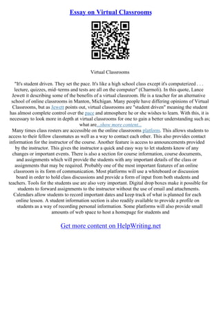 Essay on Virtual Classrooms
Virtual Classrooms
"It's student driven. They set the pace. It's like a high school class except it's computerized . . .
lecture, quizzes, mid–terms and tests are all on the computer" (Charmoli). In this quote, Lance
Jewett it describing some of the benefits of a virtual classroom. He is a teacher for an alternative
school of online classrooms in Manton, Michigan. Many people have differing opinions of Virtual
Classrooms, but as Jewett points out, virtual classrooms are "student driven" meaning the student
has almost complete control over the pace and atmosphere he or she wishes to learn. With this, it is
necessary to look more in depth at virtual classrooms for one to gain a better understanding such as;
what are...show more content...
Many times class rosters are accessible on the online classrooms platform. This allows students to
access to their fellow classmates as well as a way to contact each other. This also provides contact
information for the instructor of the course. Another feature is access to announcements provided
by the instructor. This gives the instructor a quick and easy way to let students know of any
changes or important events. There is also a section for course information, course documents,
and assignments which will provide the students with any important details of the class or
assignments that may be required. Probably one of the most important features of an online
classroom is its form of communication. Most platforms will use a whiteboard or discussion
board in order to hold class discussions and provide a form of input from both students and
teachers. Tools for the students use are also very important. Digital drop boxes make it possible for
students to forward assignments to the instructor without the use of email and attachments.
Calendars allow students to record important dates and keep track of what is planned for each
online lesson. A student information section is also readily available to provide a profile on
students as a way of recording personal information. Some platforms will also provide small
amounts of web space to host a homepage for students and
Get more content on HelpWriting.net
 