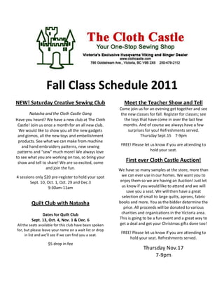 Fall Class Schedule 2011
NEW! Saturday Creative Sewing Club                          Meet the Teacher Show and Tell
                                                         Come join us for an evening get together and see
        Natasha and the Cloth Castle Gang                 the new classes for fall. Register for classes; see
Have you heard? We have a new club at The Cloth             the toys that have come in over the last few
 Castle! Join us once a month for an all new club.         months. And of course we always have a few
  We would like to show you all the new gadgets               surprises for you! Refreshments served.
 and gizmos, all the new toys and embellishment                      Thursday Sept.15 7-9pm
 products. See what we can make from machine
   and hand embroidery patterns, new sewing               FREE! Please let us know if you are attending to
 patterns and “sew” much more! We always love                              hold your seat.
to see what you are working on too, so bring your
 show and tell to share! We are so excited, come             First ever Cloth Castle Auction!
                  and join the fun.                      We have so many samples at the store, more than
4 sessions only $20 pre-register to hold your spot         we can ever use in our homes. We want you to
        Sept. 10, Oct. 1, Oct. 29 and Dec.3               enjoy them so we are having an Auction! Just let
                  9:30am-11am                              us know if you would like to attend and we will
                                                             save you a seat. We will then have a great
                                                           selection of small to large quilts, aprons, fabric
        Quilt Club with Natasha                          books and more. You as the bidder determine the
                                                            price. All proceeds will be donated to various
               Dates for Quilt Club                        charities and organizations in the Victoria area.
         Sept. 13, Oct. 4, Nov. 1 & Dec. 6               This is going to be a fun event and a great way to
All the seats available for this club have been spoken   get a deal and get your Christmas gifts done too!
for, but please leave your name on a wait list or drop
                                                          FREE! Please let us know if you are attending to
     in list and we’ll see if we can find you a seat.
                                                              hold your seat. Refreshments served.
                   $5 drop in fee
                                                                       Thursday Nov.17
                                                                            7-9pm
 