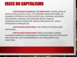 FASES DO CAPITALISMO 
CAPITALISMO COMERCIAL OU MERCANTIL: CONSOLIDOU-SE 
ENTRE OS SÉCULOS XV E XVIII. É O CHAMADO MERCANTILISMO. AS 
GRANDES POTÊNCIAS DA ÉPOCA (PORTUGAL, ESPANHA, HOLANDA, 
INGLATERRA E FRANÇA) EXPLORAVAM NOVAS TERRAS E 
COMERCIALIZAVAM ESCRAVOS, METAIS PRECIOSOS ETC. COM A 
INTENÇÃO DE ENRIQUECER. 
CAPITALISMO INDUSTRIAL: FOI A ÉPOCA DA REVOLUÇÃO 
INDUSTRIAL. 
CAPITALISMO FINANCEIRO: APÓS A SEGUNDA GUERRA, 
ALGUMAS EMPRESAS COMEÇARAM A EXPORTAR MEIOS DE PRODUÇÃO 
POR CAUSA DA ALTA CONCORRÊNCIA E DO CRESCIMENTO DA 
INDÚSTRIA. 
 