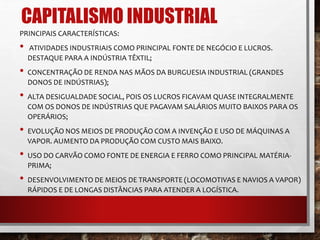 CAPITALISMO INDUSTRIAL 
PRINCIPAIS CARACTERÍSTICAS: 
• ATIVIDADES INDUSTRIAIS COMO PRINCIPAL FONTE DE NEGÓCIO E LUCROS. 
DESTAQUE PARA A INDÚSTRIA TÊXTIL; 
• CONCENTRAÇÃO DE RENDA NAS MÃOS DA BURGUESIA INDUSTRIAL (GRANDES 
DONOS DE INDÚSTRIAS); 
• ALTA DESIGUALDADE SOCIAL, POIS OS LUCROS FICAVAM QUASE INTEGRALMENTE 
COM OS DONOS DE INDÚSTRIAS QUE PAGAVAM SALÁRIOS MUITO BAIXOS PARA OS 
OPERÁRIOS; 
• EVOLUÇÃO NOS MEIOS DE PRODUÇÃO COM A INVENÇÃO E USO DE MÁQUINAS A 
VAPOR. AUMENTO DA PRODUÇÃO COM CUSTO MAIS BAIXO. 
• USO DO CARVÃO COMO FONTE DE ENERGIA E FERRO COMO PRINCIPAL MATÉRIA-PRIMA; 
• DESENVOLVIMENTO DE MEIOS DE TRANSPORTE (LOCOMOTIVAS E NAVIOS A VAPOR) 
RÁPIDOS E DE LONGAS DISTÂNCIAS PARA ATENDER A LOGÍSTICA. 
 