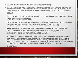 • USO NAS INDÚSTRIAS DE MÃO-DE-OBRA ASSALARIADA; 
• SALÁRIOS BAIXOS, POUCOS DIREITOS TRABALHISTAS E EXPLORAÇÃO DE MÃO-DE-OBRA 
INFANTIL. GRANDE PARTE DOS OPERÁRIOS VIVIA EM PÉSSIMAS CONDIÇÕES 
SOCIAIS. 
• ÊXODO RURAL - SAÍDA DE TRABALHADORES DO CAMPO PARA BUSCAR EMPREGOS 
NAS INDÚSTRIAS DAS CIDADES; 
• CRESCIMENTO DESORDENADO DAS CIDADES INDUSTRIAIS EUROPEIAS COM PIORA 
NA QUALIDADE DE VIDA E SURGIMENTO DE PROBLEMAS SOCIAIS; 
• A PARTIR DA SEGUNDA METADE DO SÉCULO XIX, O CAPITALISMO INDUSTRIAL 
CRESCEU EM OUTROS PAÍSES COMO, POR EXEMPLO, FRANÇA, BÉLGICA, 
ALEMANHA, HOLANDA, ESTADOS UNIDOS E JAPÃO; 
• NO FINAL DO SÉCULO XIX COMEÇOU A SURGIR AS EMPRESAS MULTINACIONAIS 
COM A UNIÃO DO CAPITAL INDUSTRIAL COM O FINANCEIRO (PRINCIPALMENTE 
BANCOS). OCORREU NESTE CONTEXTO, A FORMAÇÃO DE MONOPÓLIOS EM VÁRIOS 
SETORES DA ECONOMIA, ORGANIZADOS E MANTIDOS PELAS GRANDES 
INDÚSTRIAS. 
 