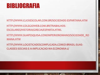 BIBLIOGRAFIA 
HTTP://WWW.CLICKESCOLAR.COM.BR/SOCIEDADE-ESPARTANA.HTM 
HTTP://WWW.COLEGIOWEB.COM.BR/TRABALHOS-ESCOLARES/ 
HISTORIA/GRECIA/ESPARTA.HTML 
HTTP://WWW.SUAPESQUISA.COM/IMPERIOROMANO/SOCIEDADE_RO 
MANA.HTM 
HTTP://WWW.LOGISTICADESCOMPLICADA.COM/O-BRASIL-SUAS-CLASSES- 
SOCIAIS-E-A-IMPLICACAO-NA-ECONOMIA-2/ 
