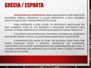 GRÉCIA / ESPARTA 
ESPARTANOS OU ESPARCIATAS: ERAM DESCENDENTES DOS PRIMITIVOS 
INVASORES DÓRIOS, FORMAVAM A CLASSE DOMINANTE, E SEUS MEMBROS 
ERAM OS ÚNICOS QUE TINHAM DIREITOS POLÍTICOS. 
PARA PERTENCER A ESSA CLASSE, OS INDIVÍDUOS PRECISAVAM TER 
PAIS CIDADÃOS, ALÉM DE TER RECEBIDO A EDUCAÇÃO DISPENSADA PELO 
ESTADO. ESTAVAM IMPEDIDOS DE EXERCER QUALQUER ATIVIDADE PRODUTIVA. 
O SUSTENTO DOS ESPARCIATAS, PORTANTO, DEPENDIA DA CONQUISTA 
MILITAR DE TERRAS E POVOS, OS QUAIS ERAM SUBMETIDOS À ESCRAVIDÃO. 
O ESPARTANO ERA, ANTES DE TUDO, UM SOLDADO, EXERCITADO COM 
RÍGIDA DISCIPLINA DESDE A INFÂNCIA. TORNAVA-SE UM GUERREIRO, 
CONVIVENDO COM OUTROS COMPANHEIROS EM ACAMPAMENTOS MILITARES. O 
CIDADÃO ESPARTANO ERA MANTIDO PELO ESTADO PARA O ÚNICO E SUPREMO 
PROPÓSITO DA GUERRA. 
 