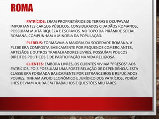 ROMA 
PATRÍCIOS: ERAM PROPRIETÁRIOS DE TERRAS E OCUPAVAM 
IMPORTANTES CARGOS PÚBLICOS. CONSIDERADOS CIDADÃOS ROMANOS, 
POSSUÍAM MUITA RIQUEZA E ESCRAVOS. NO TOPO DA PIRÂMIDE SOCIAL 
ROMANA, COMPUNHAM A MINORIA DA POPULAÇÃO. 
PLEBEUS: FORMAVAM A MAIORIA DA SOCIEDADE ROMANA. A 
PLEBE ERA COMPOSTA BASICAMENTE POR PEQUENOS COMERCIANTES, 
ARTESÃOS E OUTROS TRABALHADORES LIVRES. POSSUÍAM POUCOS 
DIREITOS POLÍTICOS E DE PARTICIPAÇÃO NA VIDA RELIGIOSA. 
CLIENTES: EMBORA LIVRES, OS CLIENTES VIVIAM "PRESOS" AOS 
PATRÍCIOS, POIS POSSUÍAM UMA FORTE RELAÇÃO DE DEPENDÊNCIA. ESTA 
CLASSE ERA FORMADA BASICAMENTE POR ESTRANGEIROS E REFUGIADOS 
POBRES. TINHAM APOIO ECONÔMICO E JURÍDICO DOS PATRÍCIOS, PORÉM 
LHES DEVIAM AJUDA EM TRABALHOS E QUESTÕES MILITARES. 
 