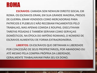 ROMA 
ESCRAVOS: CAMADA SEM NENHUM DIREITO SOCIAL EM 
ROMA. OS ESCRAVOS ERAM, EM SUA GRANDE MAIORIA, PRESOS 
DE GUERRA. ERAM VENDIDOS COMO MERCADORIAS PARA 
PATRÍCIOS E PLEBEUS E NÃO RECEBIAM PAGAMENTOS PELO 
TRABALHO, MAS APENAS COMIDA E ROUPAS. EXECUTAVAM 
TAREFAS PESADAS E TAMBÉM SERVIAM COMO SERVIÇAIS 
DOMÉSTICOS. NA ÉPOCA DO IMPÉRIO ROMANO, O NÚMERO DE 
ESCRAVOS AUMENTOU DE FORMA EXTRAORDINÁRIA. 
LIBERTOS: EX-ESCRAVOS QUE OBTINHAM A LIBERDADE 
POR CONCESSÃO DE SEUS PROPRIETÁRIOS, POR ABANDONO OU 
ATÉ MESMO PELA COMPRA PRÓPRIA DA LIBERDADE. 
GERALMENTE TRABALHAVAM PARA SEU EX DONO. 
 
