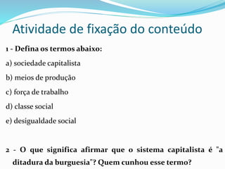 1 - Defina os termos abaixo:
a) sociedade capitalista
b) meios de produção
c) força de trabalho
d) classe social
e) desigualdade social
2 - O que significa afirmar que o sistema capitalista é "a
ditadura da burguesia"? Quem cunhou esse termo?
Atividade de fixação do conteúdo
 