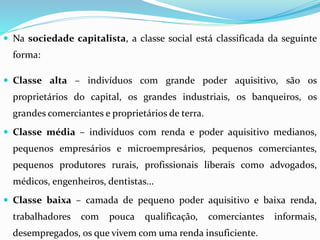  Na sociedade capitalista, a classe social está classificada da seguinte
forma:
 Classe alta – indivíduos com grande poder aquisitivo, são os
proprietários do capital, os grandes industriais, os banqueiros, os
grandes comerciantes e proprietários de terra.
 Classe média – indivíduos com renda e poder aquisitivo medianos,
pequenos empresários e microempresários, pequenos comerciantes,
pequenos produtores rurais, profissionais liberais como advogados,
médicos, engenheiros, dentistas...
 Classe baixa – camada de pequeno poder aquisitivo e baixa renda,
trabalhadores com pouca qualificação, comerciantes informais,
desempregados, os que vivem com uma renda insuficiente.
 