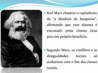  Karl Marx chamou o capitalismo
de "a ditadura da burguesia",
afirmando que esse sistema é
executado pelas classes ricas
para seu próprio benefício.
 Segundo Marx, os conflitos e as
desigualdades sociais só
acabariam com o fim das classes
sociais.
 