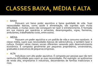  BAIXA 
Possuem um baixo poder aquisitivo e baixa qualidade de vida. Suas 
necessidades básicas, como saúde e alimentação, são supridas com muita 
dificuldade, e muitas vezes não conseguem ter lazer e entretenimento. É formada 
em sua maioria por operários e serventes, desempregados, vigias, faxineiras, 
ambulantes, trabalhadores rurais, entre outros. 
 MÉDIA 
Possuem um poder aquisitivo e um padrão de vida e consumo razoáveis. A 
classe média, supre suas necessidades básicas de sobrevivência, e também lazer e 
cultura. Existem várias classes sociais diferentes vareando pelo desenvolvimento 
econômico. É composta geralmente por pequenos proprietários, universitários, 
graduados e executivos de pequenas empresas. 
 ALTA 
Indivíduos com alto poder aquisitivo. É composta por pessoas que não tem 
nenhuma dificuldade para suprir as suas necessidades. Por exemplo: os autônomos 
de renda alta, empresários e industriais, descendentes de famílias tradicionais e 
ricas. 
