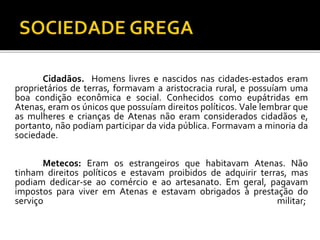 Cidadãos. Homens livres e nascidos nas cidades-estados eram 
proprietários de terras, formavam a aristocracia rural, e possuíam uma 
boa condição econômica e social. Conhecidos como eupátridas em 
Atenas, eram os únicos que possuíam direitos políticos. Vale lembrar que 
as mulheres e crianças de Atenas não eram considerados cidadãos e, 
portanto, não podiam participar da vida pública. Formavam a minoria da 
sociedade. 
Metecos: Eram os estrangeiros que habitavam Atenas. Não 
tinham direitos políticos e estavam proibidos de adquirir terras, mas 
podiam dedicar-se ao comércio e ao artesanato. Em geral, pagavam 
impostos para viver em Atenas e estavam obrigados à prestação do 
serviço militar; 
 
