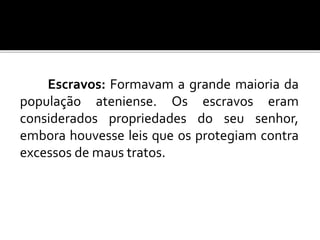 Escravos: Formavam a grande maioria da 
população ateniense. Os escravos eram 
considerados propriedades do seu senhor, 
embora houvesse leis que os protegiam contra 
excessos de maus tratos. 
 