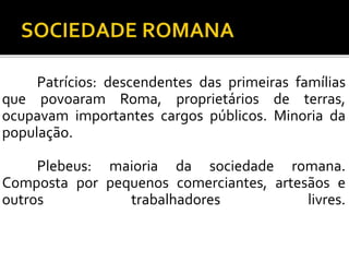 Patrícios: descendentes das primeiras famílias 
que povoaram Roma, proprietários de terras, 
ocupavam importantes cargos públicos. Minoria da 
população. 
Plebeus: maioria da sociedade romana. 
Composta por pequenos comerciantes, artesãos e 
outros trabalhadores livres. 
 