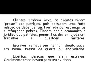 Clientes: embora livres, os clientes viviam 
"presos" aos patrícios, pois possuíam uma forte 
relação de dependência. Formada por estrangeiros 
e refugiados pobres. Tinham apoio econômico e 
jurídico dos patrícios, porém lhes deviam ajuda em 
trabalhos e questões militares. 
Escravos: camada sem nenhum direito social 
em Roma. Presos de guerra ou endividados. 
Libertos: pessoas que eram escravas. 
Geralmente trabalhavam para seu ex-dono. 
 