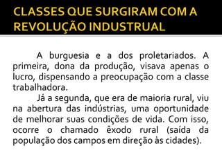 A burguesia e a dos proletariados. A 
primeira, dona da produção, visava apenas o 
lucro, dispensando a preocupação com a classe 
trabalhadora. 
Já a segunda, que era de maioria rural, viu 
na abertura das indústrias, uma oportunidade 
de melhorar suas condições de vida. Com isso, 
ocorre o chamado êxodo rural (saída da 
população dos campos em direção às cidades). 
 