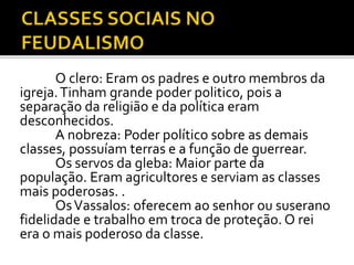 O clero: Eram os padres e outro membros da 
igreja. Tinham grande poder politico, pois a 
separação da religião e da política eram 
desconhecidos. 
A nobreza: Poder político sobre as demais 
classes, possuíam terras e a função de guerrear. 
Os servos da gleba: Maior parte da 
população. Eram agricultores e serviam as classes 
mais poderosas. . 
OsVassalos: oferecem ao senhor ou suserano 
fidelidade e trabalho em troca de proteção. O rei 
era o mais poderoso da classe. 
 