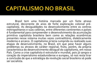 Brasil tem uma história marcada por um forte atraso 
estrutural, decorrente de anos de forte exploração colonial pré-capitalista. 
As desigualdades no desenvolvimento entre os centros 
metropolitanos e suas colônias, entre diferentes continentes e países 
é fundamental para compreender o desenvolvimento da acumulação 
primitiva capitalista brasileira bem como as relações econômicas 
presentes nesse sistema muitas vezes contraditório, dialeticamente 
moderno e arcaico. O capitalismo já teria cumprido ou realizado suas 
etapas de desenvolvimento, no Brasil, em que pese haver alguns 
problemas ou atrasos de caráter regional, fruto, porém, da própria 
característica do desenvolvimento desigual do capitalismo, em nosso 
País. Como a crise capitalista é estrutural e mundial, pois já sangra o 
coração do imperialismo estadunidense e europeu, só nos resta tirar 
a conclusão de que a estratégia da revolução social brasileira só pode 
ser socialista. 
 