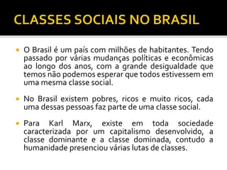  O Brasil é um país com milhões de habitantes. Tendo 
passado por várias mudanças políticas e econômicas 
ao longo dos anos, com a grande desigualdade que 
temos não podemos esperar que todos estivessem em 
uma mesma classe social. 
 No Brasil existem pobres, ricos e muito ricos, cada 
uma dessas pessoas faz parte de uma classe social. 
 Para Karl Marx, existe em toda sociedade 
caracterizada por um capitalismo desenvolvido, a 
classe dominante e a classe dominada, contudo a 
humanidade presenciou várias lutas de classes. 
 