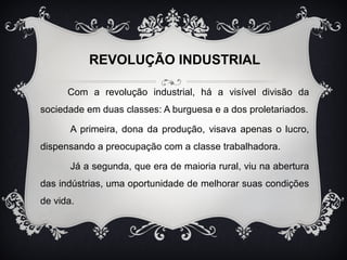 REVOLUÇÃO INDUSTRIAL 
Com a revolução industrial, há a visível divisão da 
sociedade em duas classes: A burguesa e a dos proletariados. 
A primeira, dona da produção, visava apenas o lucro, 
dispensando a preocupação com a classe trabalhadora. 
Já a segunda, que era de maioria rural, viu na abertura 
das indústrias, uma oportunidade de melhorar suas condições 
de vida. 
 
