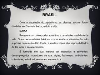 BRASIL 
Com a ascensão do capitalismo as classes sociais foram 
divididas em 3 níveis: baixa, média e alta. 
BAIXA 
Possuem um baixo poder aquisitivo e uma baixa qualidade de 
vida. Suas necessidades básicas, como saúde e alimentação, são 
supridas com muita dificuldade, e muitas vezes são impossibilitados 
de ter lazer e entretenimento. 
É formada em sua maioria por operários e serventes, 
desempregados, moradores de rua, vigias, faxineiras, ambulantes, 
boias-frias, trabalhadores rurais, entre outros. 
 