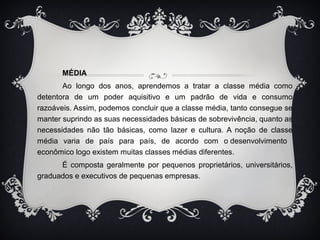 MÉDIA 
Ao longo dos anos, aprendemos a tratar a classe média como 
detentora de um poder aquisitivo e um padrão de vida e consumo 
razoáveis. Assim, podemos concluir que a classe média, tanto consegue se 
manter suprindo as suas necessidades básicas de sobrevivência, quanto as 
necessidades não tão básicas, como lazer e cultura. A noção de classe 
média varia de país para país, de acordo com o desenvolvimento 
econômico logo existem muitas classes médias diferentes. 
É composta geralmente por pequenos proprietários, universitários, 
graduados e executivos de pequenas empresas. 
 