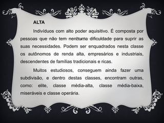 ALTA 
Indivíduos com alto poder aquisitivo. É composta por 
pessoas que não tem nenhuma dificuldade para suprir as 
suas necessidades. Podem ser enquadrados nesta classe 
os autônomos de renda alta, empresários e industriais, 
descendentes de famílias tradicionais e ricas. 
Muitos estudiosos, conseguem ainda fazer uma 
subdivisão, e dentro destas classes, encontram outras, 
como: elite, classe média-alta, classe média-baixa, 
miseráveis e classe operária. 
