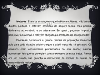 Metecos: Eram os estrangeiros que habitavam Atenas. Não tinham 
direitos políticos e estavam proibidos de adquirir terras, mas podiam 
dedicar-se ao comércio e ao artesanato. Em geral , pagavam impostos 
para viver em Atenas e estavam obrigados à prestação do serviço militar; 
Escravos: Formavam a grande maioria da população ateniense, 
pois para cada cidadão adulto chegou a existir cerca de 18 escravos. Os 
escravos eram considerados propriedades do seu senhor, embora 
houvessem leis que os protegiam contra excessos de maus tratos. Atenas 
era um Estado que garantia a democracia da minoria às custas da 
escravidão da maioria. 
 