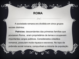 ROMA 
A sociedade romana era dividida em cinco grupos 
sociais distintos: 
Patrícios: descendentes das primeiras famílias que 
povoaram Roma, eram proprietários de terras e ocupavam 
importantes cargos públicos. Considerados cidadãos 
romanos, possuíam muita riqueza e escravos. No topo da 
pirâmide social romana, compunham a minoria da população. 
 