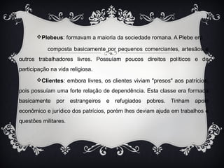 Plebeus: formavam a maioria da sociedade romana. A Plebe era 
composta basicamente por pequenos comerciantes, artesãos e 
outros trabalhadores livres. Possuíam poucos direitos políticos e de 
participação na vida religiosa. 
Clientes: embora livres, os clientes viviam "presos" aos patrícios, 
pois possuíam uma forte relação de dependência. Esta classe era formada 
basicamente por estrangeiros e refugiados pobres. Tinham apoio 
econômico e jurídico dos patrícios, porém lhes deviam ajuda em trabalhos e 
questões militares. 
 